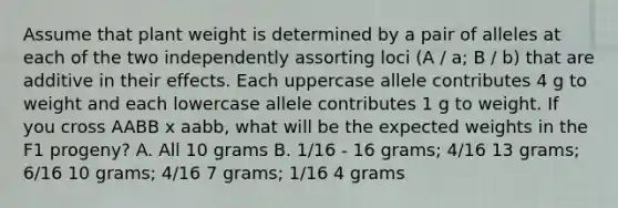 Assume that plant weight is determined by a pair of alleles at each of the two independently assorting loci (A / a; B / b) that are additive in their effects. Each uppercase allele contributes 4 g to weight and each lowercase allele contributes 1 g to weight. If you cross AABB x aabb, what will be the expected weights in the F1 progeny? A. All 10 grams B. 1/16 - 16 grams; 4/16 13 grams; 6/16 10 grams; 4/16 7 grams; 1/16 4 grams