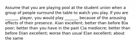 Assume that you are playing pool at the student union when a group of people surround the table to watch you play. If you are _______ player, you would play _______ because of the arousing effects of their presence. A)an excellent; better than before B)a poor; better than you have in the past C)a mediocre; better than before D)an excellent; worse than usual E)an excellent; about the same