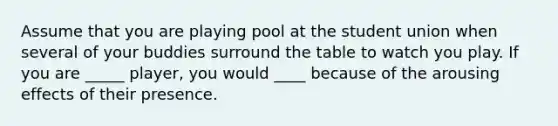 Assume that you are playing pool at the student union when several of your buddies surround the table to watch you play. If you are _____ player, you would ____ because of the arousing effects of their presence.