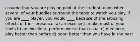 assume that you are playing pool at the student union when several of your buddies surround the table to watch you play. if you are ____ player, you would ____ because of the arousing effects of their presence: a) an excellent; make most of your shots b) an excellent; perform worse than usual c) mediocre; play better than before d) poor; better than you have in the past