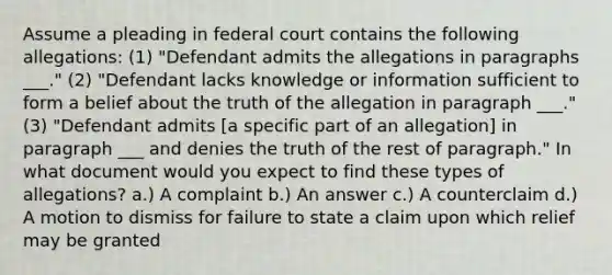 Assume a pleading in federal court contains the following allegations: (1) "Defendant admits the allegations in paragraphs ___." (2) "Defendant lacks knowledge or information sufficient to form a belief about the truth of the allegation in paragraph ___." (3) "Defendant admits ​[a specific part of an allegation] in paragraph ___ and denies the truth of the rest of paragraph." In what document would you expect to find these types of allegations? a.) A complaint b.) An answer c.) A counterclaim d.) A motion to dismiss for failure to state a claim upon which relief may be granted