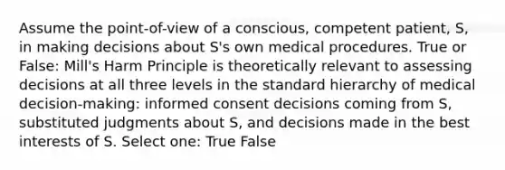 Assume the point-of-view of a conscious, competent patient, S, in making decisions about S's own medical procedures. True or False: Mill's Harm Principle is theoretically relevant to assessing decisions at all three levels in the standard hierarchy of medical decision-making: informed consent decisions coming from S, substituted judgments about S, and decisions made in the best interests of S. Select one: True False