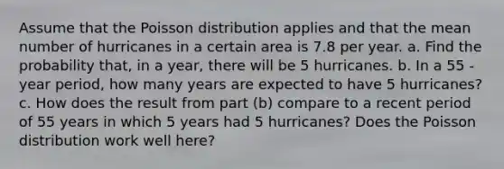 Assume that the Poisson distribution applies and that the mean number of hurricanes in a certain area is 7.8 per year. a. Find the probability​ that, in a​ year, there will be 5 hurricanes. b. In a 55 ​-year ​period, how many years are expected to have 5 ​hurricanes? c. How does the result from part​ (b) compare to a recent period of 55 years in which 5 years had 5 ​hurricanes? Does the Poisson distribution work well​ here?