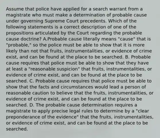 Assume that police have applied for a search warrant from a magistrate who must make a determination of probable cause under governing Supreme Court precedents. Which of the following statements is a correct description of one of the propositions articulated by the Court regarding the probable cause doctrine? A.Probable cause literally means "cause" that is "probable," so the police must be able to show that it is more likely than not that fruits, instrumentalities, or evidence of crime exist, and can be found at the place to be searched. B. Probable cause requires that police must be able to show that they have at least a "reasonable suspicion" that fruits, instrumentalities, or evidence of crime exist, and can be found at the place to be searched. C. Probable cause requires that police must be able to show that the facts and circumstances would lead a person of reasonable caution to believe that the fruits, instrumentalities, or evidence of crime exist, and can be found at the place to be searched. D. The probable cause determination requires a magistrate to apply precise legal rules to determine by a "clear preponderance of the evidence" that the fruits, instrumentalities, or evidence of crime exist, and can be found at the place to be searched.