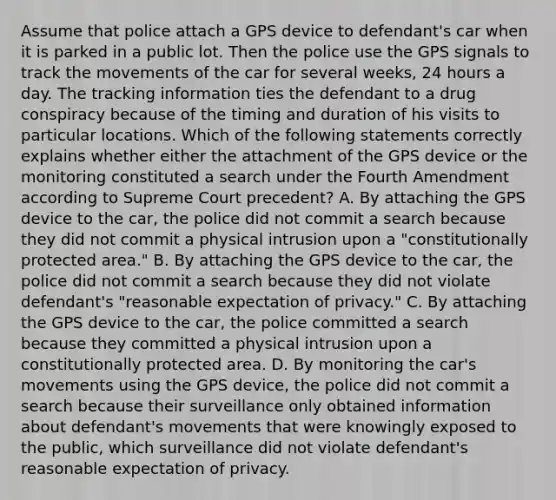 Assume that police attach a GPS device to defendant's car when it is parked in a public lot. Then the police use the GPS signals to track the movements of the car for several weeks, 24 hours a day. The tracking information ties the defendant to a drug conspiracy because of the timing and duration of his visits to particular locations. Which of the following statements correctly explains whether either the attachment of the GPS device or the monitoring constituted a search under the Fourth Amendment according to Supreme Court precedent? A. By attaching the GPS device to the car, the police did not commit a search because they did not commit a physical intrusion upon a "constitutionally protected area." B. By attaching the GPS device to the car, the police did not commit a search because they did not violate defendant's "reasonable expectation of privacy." C. By attaching the GPS device to the car, the police committed a search because they committed a physical intrusion upon a constitutionally protected area. D. By monitoring the car's movements using the GPS device, the police did not commit a search because their surveillance only obtained information about defendant's movements that were knowingly exposed to the public, which surveillance did not violate defendant's reasonable expectation of privacy.