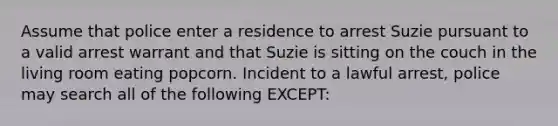 Assume that police enter a residence to arrest Suzie pursuant to a valid arrest warrant and that Suzie is sitting on the couch in the living room eating popcorn. Incident to a lawful arrest, police may search all of the following EXCEPT: