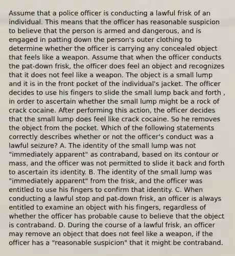 Assume that a police officer is conducting a lawful frisk of an individual. This means that the officer has reasonable suspicion to believe that the person is armed and dangerous, and is engaged in patting down the person's outer clothing to determine whether the officer is carrying any concealed object that feels like a weapon. Assume that when the officer conducts the pat-down frisk, the officer does feel an object and recognizes that it does not feel like a weapon. The object is a small lump and it is in the front pocket of the individual's jacket. The officer decides to use his fingers to slide the small lump back and forth , in order to ascertain whether the small lump might be a rock of crack cocaine. After performing this action, the officer decides that the small lump does feel like crack cocaine. So he removes the object from the pocket. Which of the following statements correctly describes whether or not the officer's conduct was a lawful seizure? A. The identity of the small lump was not "immediately apparent" as contraband, based on its contour or mass, and the officer was not permitted to slide it back and forth to ascertain its identity. B. The identity of the small lump was "immediately apparent" from the frisk, and the officer was entitled to use his fingers to confirm that identity. C. When conducting a lawful stop and pat-down frisk, an officer is always entitled to examine an object with his fingers, regardless of whether the officer has probable cause to believe that the object is contraband. D. During the course of a lawful frisk, an officer may remove an object that does not feel like a weapon, if the officer has a "reasonable suspicion" that it might be contraband.