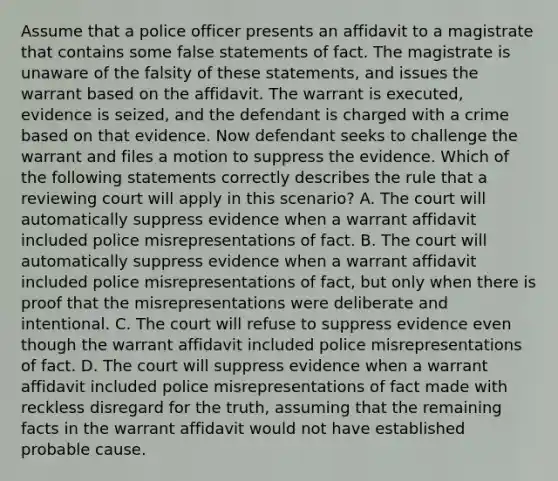 Assume that a police officer presents an affidavit to a magistrate that contains some false statements of fact. The magistrate is unaware of the falsity of these statements, and issues the warrant based on the affidavit. The warrant is executed, evidence is seized, and the defendant is charged with a crime based on that evidence. Now defendant seeks to challenge the warrant and files a motion to suppress the evidence. Which of the following statements correctly describes the rule that a reviewing court will apply in this scenario? A. The court will automatically suppress evidence when a warrant affidavit included police misrepresentations of fact. B. The court will automatically suppress evidence when a warrant affidavit included police misrepresentations of fact, but only when there is proof that the misrepresentations were deliberate and intentional. C. The court will refuse to suppress evidence even though the warrant affidavit included police misrepresentations of fact. D. The court will suppress evidence when a warrant affidavit included police misrepresentations of fact made with reckless disregard for the truth, assuming that the remaining facts in the warrant affidavit would not have established probable cause.