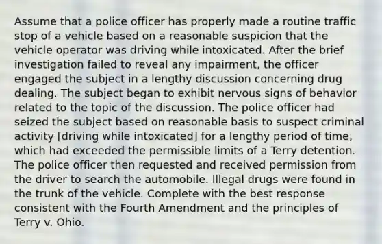 Assume that a police officer has properly made a routine traffic stop of a vehicle based on a reasonable suspicion that the vehicle operator was driving while intoxicated. After the brief investigation failed to reveal any impairment, the officer engaged the subject in a lengthy discussion concerning drug dealing. The subject began to exhibit nervous signs of behavior related to the topic of the discussion. The police officer had seized the subject based on reasonable basis to suspect criminal activity [driving while intoxicated] for a lengthy period of time, which had exceeded the permissible limits of a Terry detention. The police officer then requested and received permission from the driver to search the automobile. Illegal drugs were found in the trunk of the vehicle. Complete with the best response consistent with the Fourth Amendment and the principles of Terry v. Ohio.