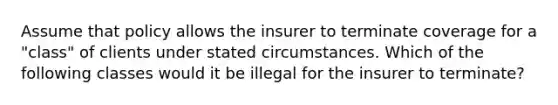 Assume that policy allows the insurer to terminate coverage for a "class" of clients under stated circumstances. Which of the following classes would it be illegal for the insurer to terminate?