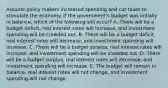 Assume policy makers increased spending and cut taxes to stimulate the economy. If the government's budget was initially in balance, which of the following will occur? A. There will be a budget deficit, real interest rates will increase, and investment spending will be crowded out. B. There will be a budget deficit, real interest rates will decrease, and investment spending will increase. C. There will be a budget surplus, real interest rates will increase, and investment spending will be crowded out. D. There will be a budget surplus, real interest rates will decrease, and investment spending will increase. E. The budget will remain in balance, real interest rates will not change, and investment spending will not change.