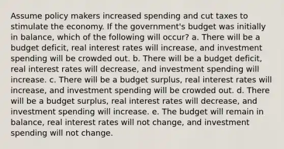 Assume policy makers increased spending and cut taxes to stimulate the economy. If the government's budget was initially in balance, which of the following will occur? a. There will be a budget deficit, real interest rates will increase, and investment spending will be crowded out. b. There will be a budget deficit, real interest rates will decrease, and investment spending will increase. c. There will be a budget surplus, real interest rates will increase, and investment spending will be crowded out. d. There will be a budget surplus, real interest rates will decrease, and investment spending will increase. e. The budget will remain in balance, real interest rates will not change, and investment spending will not change.