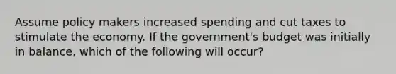 Assume policy makers increased spending and cut taxes to stimulate the economy. If the government's budget was initially in balance, which of the following will occur?