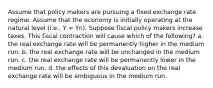 Assume that policy makers are pursuing a fixed exchange rate regime. Assume that the economy is initially operating at the natural level (i.e., Y = Yn). Suppose fiscal policy makers increase taxes. This fiscal contraction will cause which of the following? a. the real exchange rate will be permanently higher in the medium run. b. the real exchange rate will be unchanged in the medium run. c. the real exchange rate will be permanently lower in the medium run. d. the effects of this devaluation on the real exchange rate will be ambiguous in the medium run.