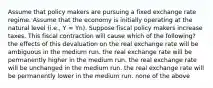 Assume that policy makers are pursuing a fixed exchange rate regime. Assume that the economy is initially operating at the natural level (i.e., Y = Yn). Suppose fiscal policy makers increase taxes. This fiscal contraction will cause which of the following? the effects of this devaluation on the real exchange rate will be ambiguous in the medium run. the real exchange rate will be permanently higher in the medium run. the real exchange rate will be unchanged in the medium run. the real exchange rate will be permanently lower in the medium run. none of the above