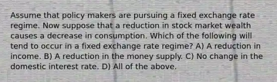 Assume that policy makers are pursuing a fixed exchange rate regime. Now suppose that a reduction in stock market wealth causes a decrease in consumption. Which of the following will tend to occur in a fixed exchange rate regime? A) A reduction in income. B) A reduction in the money supply. C) No change in the domestic interest rate. D) All of the above.