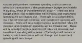 Assume policymakers increased spending and cut taxes to stimulate the economy. If the government's budget was initially in balance, which of the following will occur? - There will be a budget deficit, real interest rates will increase, and investment spending will be crowded out. - There will be a budget deficit, real interest rates will decrease, and investment spending will increase. - There will be a budget surplus, real interest rates will increase, and investment spending will be crowded out. - There will be a budget surplus, real interest rates will decrease, and investment spending will increase. - The budget will remain in balance, real interest rates will not change, and investment spending will not change.