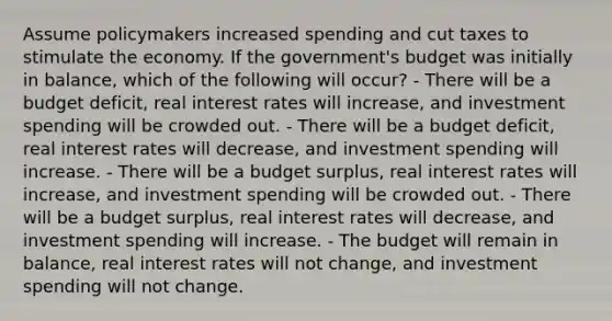 Assume policymakers increased spending and cut taxes to stimulate the economy. If the government's budget was initially in balance, which of the following will occur? - There will be a budget deficit, real interest rates will increase, and investment spending will be crowded out. - There will be a budget deficit, real interest rates will decrease, and investment spending will increase. - There will be a budget surplus, real interest rates will increase, and investment spending will be crowded out. - There will be a budget surplus, real interest rates will decrease, and investment spending will increase. - The budget will remain in balance, real interest rates will not change, and investment spending will not change.