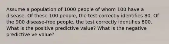 Assume a population of 1000 people of whom 100 have a disease. Of these 100 people, the test correctly identifies 80. Of the 900 disease-free people, the test correctly identifies 800. What is the positive predictive value? What is the negative predictive ve value?