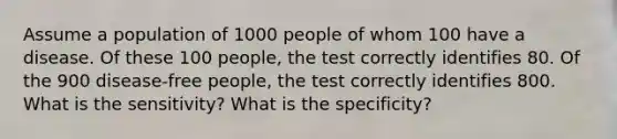 Assume a population of 1000 people of whom 100 have a disease. Of these 100 people, the test correctly identifies 80. Of the 900 disease-free people, the test correctly identifies 800. What is the sensitivity? What is the specificity?