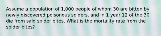 Assume a population of 1,000 people of whom 30 are bitten by newly discovered poisonous spiders, and in 1 year 12 of the 30 die from said spider bites. What is the mortality rate from the spider bites?