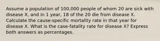 Assume a population of 100,000 people of whom 20 are sick with disease X, and in 1 year, 18 of the 20 die from disease X. Calculate the cause-specific mortality rate in that year for disease X. What is the case-fatality rate for disease X? Express both answers as percentages.