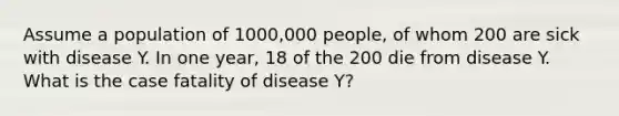 Assume a population of 1000,000 people, of whom 200 are sick with disease Y. In one year, 18 of the 200 die from disease Y. What is the case fatality of disease Y?