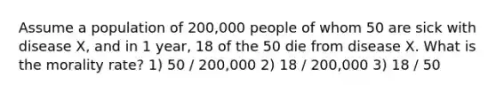 Assume a population of 200,000 people of whom 50 are sick with disease X, and in 1 year, 18 of the 50 die from disease X. What is the morality rate? 1) 50 / 200,000 2) 18 / 200,000 3) 18 / 50