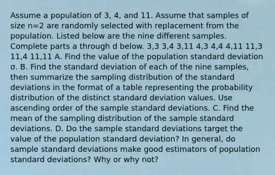 Assume a population of 3​, 4​, and 11. Assume that samples of size n=2 are randomly selected with replacement from the population. Listed below are the nine different samples. Complete parts a through d below. 3​,3 3​,4 3​,11 4​,3 4​,4 4​,11 11​,3 11​,4 11​,11 A. Find the value of the population standard deviation σ. B. Find the standard deviation of each of the nine​ samples, then summarize the sampling distribution of the standard deviations in the format of a table representing the probability distribution of the distinct standard deviation values. Use ascending order of the sample standard deviations. C. Find the mean of the sampling distribution of the sample standard deviations. D. Do the sample standard deviations target the value of the population standard​ deviation? In​ general, do sample standard deviations make good estimators of population standard​ deviations? Why or why​ not?