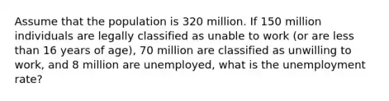 Assume that the population is 320 million. If 150 million individuals are legally classified as unable to work (or are less than 16 years of age), 70 million are classified as unwilling to work, and 8 million are unemployed, what is the unemployment rate?