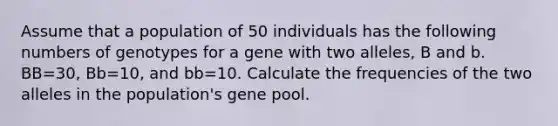 Assume that a population of 50 individuals has the following numbers of genotypes for a gene with two alleles, B and b. BB=30, Bb=10, and bb=10. Calculate the frequencies of the two alleles in the population's gene pool.