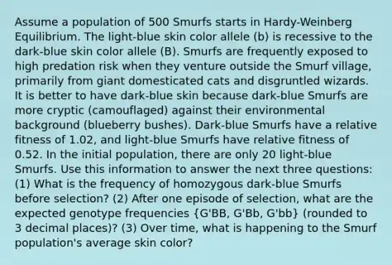 Assume a population of 500 Smurfs starts in Hardy-Weinberg Equilibrium. The light-blue skin color allele (b) is recessive to the dark-blue skin color allele (B). Smurfs are frequently exposed to high predation risk when they venture outside the Smurf village, primarily from giant domesticated cats and disgruntled wizards. It is better to have dark-blue skin because dark-blue Smurfs are more cryptic (camouflaged) against their environmental background (blueberry bushes). Dark-blue Smurfs have a relative fitness of 1.02, and light-blue Smurfs have relative fitness of 0.52. In the initial population, there are only 20 light-blue Smurfs. Use this information to answer the next three questions: (1) What is the frequency of homozygous dark-blue Smurfs before selection? (2) After one episode of selection, what are the expected genotype frequencies (G'BB, G'Bb, G'bb) (rounded to 3 decimal places)? (3) Over time, what is happening to the Smurf population's average skin color?