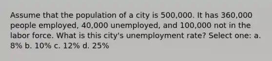 Assume that the population of a city is 500,000. It has 360,000 people employed, 40,000 unemployed, and 100,000 not in the labor force. What is this city's unemployment rate? Select one: a. 8% b. 10% c. 12% d. 25%