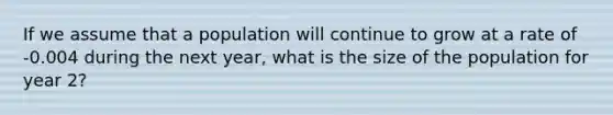 If we assume that a population will continue to grow at a rate of -0.004 during the next year, what is the size of the population for year 2?