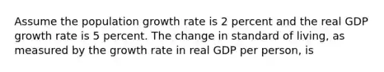 Assume the population growth rate is 2 percent and the real GDP growth rate is 5 percent. The change in standard of living, as measured by the growth rate in real GDP per person, is