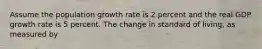 Assume the population growth rate is 2 percent and the real GDP growth rate is 5 percent. The change in standard of living, as measured by