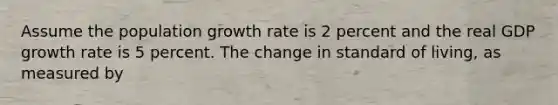 Assume the population growth rate is 2 percent and the real GDP growth rate is 5 percent. The change in standard of living, as measured by