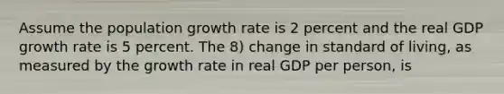 Assume the population growth rate is 2 percent and the real GDP growth rate is 5 percent. The 8) change in standard of living, as measured by the growth rate in real GDP per person, is