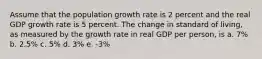 Assume that the population growth rate is 2 percent and the real GDP growth rate is 5 percent. The change in standard of living, as measured by the growth rate in real GDP per person, is a. 7% b. 2.5% c. 5% d. 3% e. -3%