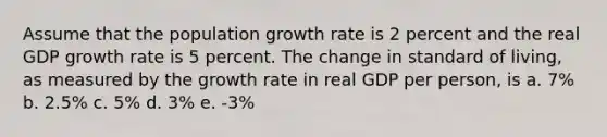 Assume that the population growth rate is 2 percent and the real GDP growth rate is 5 percent. The change in standard of living, as measured by the growth rate in real GDP per person, is a. 7% b. 2.5% c. 5% d. 3% e. -3%