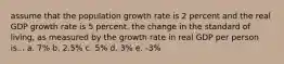 assume that the population growth rate is 2 percent and the real GDP growth rate is 5 percent. the change in the standard of living, as measured by the growth rate in real GDP per person is... a. 7% b. 2.5% c. 5% d. 3% e. -3%