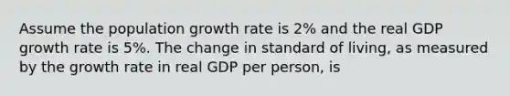 Assume the population growth rate is 2% and the real GDP growth rate is 5%. The change in standard of living, as measured by the growth rate in real GDP per person, is