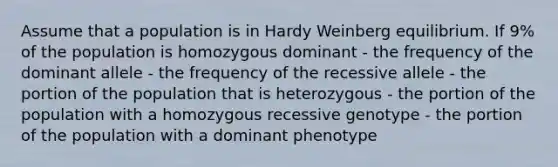 Assume that a population is in Hardy Weinberg equilibrium. If 9% of the population is homozygous dominant - the frequency of the dominant allele - the frequency of the recessive allele - the portion of the population that is heterozygous - the portion of the population with a homozygous recessive genotype - the portion of the population with a dominant phenotype