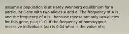 assume a population is at Hardy Weinberg equilibrium for a particular Gene with two alleles A and a. The frequency of A is , and the frequency of a is . Because theese are only two alleles for this gene, p+q+1.0. If the frequency of homozygous recessive individuals (aa) is 0.04 what is the value of q