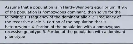 Assume that a population is in Hardy-Weinberg equilibrium. If 9% of the population is homozygous dominant, then solve for the following: 1. Frequency of the dominant allele 2. Frequency of the recessive allele 3. Portion of the population that is heterozygous 4. Portion of the population with a homozygous recessive genotype 5. Portion of the population with a dominant phenotype