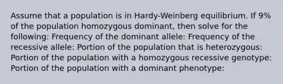 Assume that a population is in Hardy-Weinberg equilibrium. If 9% of the population homozygous dominant, then solve for the following: Frequency of the dominant allele: Frequency of the recessive allele: Portion of the population that is heterozygous: Portion of the population with a homozygous recessive genotype: Portion of the population with a dominant phenotype: