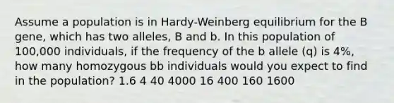 Assume a population is in Hardy-Weinberg equilibrium for the B gene, which has two alleles, B and b. In this population of 100,000 individuals, if the frequency of the b allele (q) is 4%, how many homozygous bb individuals would you expect to find in the population? 1.6 4 40 4000 16 400 160 1600