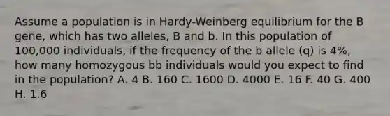 Assume a population is in Hardy-Weinberg equilibrium for the B gene, which has two alleles, B and b. In this population of 100,000 individuals, if the frequency of the b allele (q) is 4%, how many homozygous bb individuals would you expect to find in the population? A. 4 B. 160 C. 1600 D. 4000 E. 16 F. 40 G. 400 H. 1.6