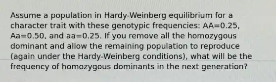 Assume a population in Hardy-Weinberg equilibrium for a character trait with these genotypic frequencies: AA=0.25, Aa=0.50, and aa=0.25. If you remove all the homozygous dominant and allow the remaining population to reproduce (again under the Hardy-Weinberg conditions), what will be the frequency of homozygous dominants in the next generation?