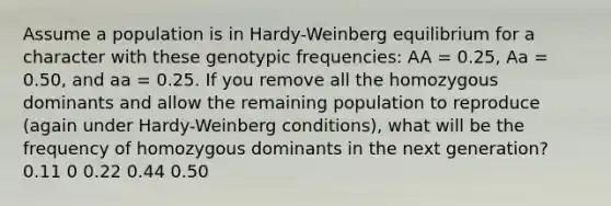 Assume a population is in Hardy-Weinberg equilibrium for a character with these genotypic frequencies: AA = 0.25, Aa = 0.50, and aa = 0.25. If you remove all the homozygous dominants and allow the remaining population to reproduce (again under Hardy-Weinberg conditions), what will be the frequency of homozygous dominants in the next generation? 0.11 0 0.22 0.44 0.50